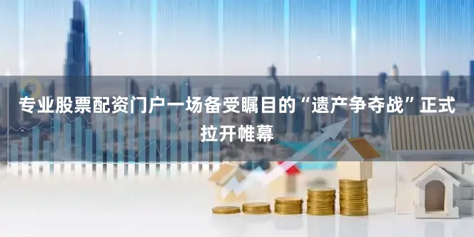 专业股票配资门户一场备受瞩目的“遗产争夺战”正式拉开帷幕