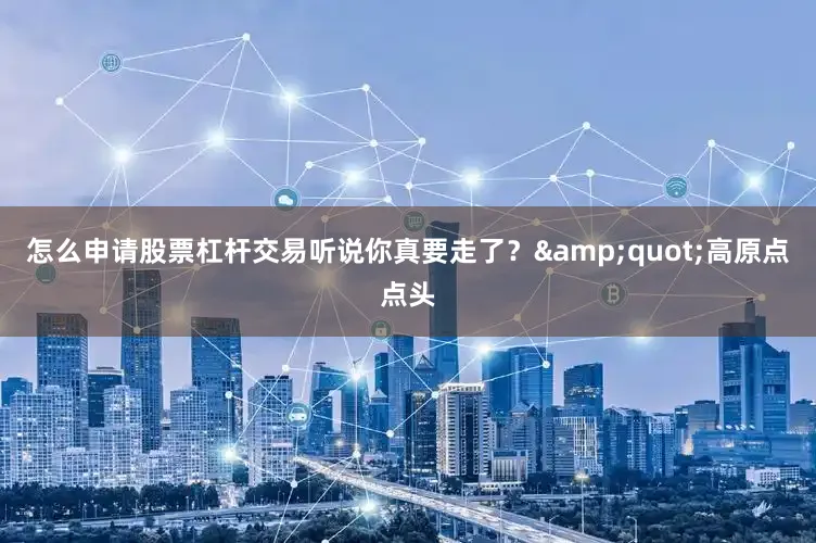 怎么申请股票杠杆交易听说你真要走了？&quot;高原点点头