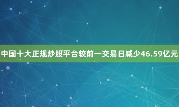 中国十大正规炒股平台较前一交易日减少46.59亿元